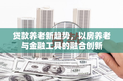 嘉荫贷款养老新趋势，以房养老与金融工具的融合创新